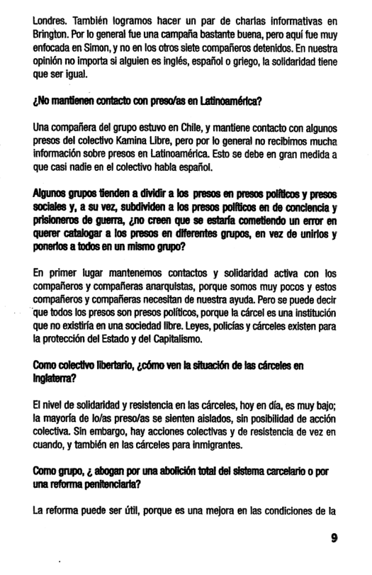 Londres. También logramos hacer un par de charlas informativas en Brington. Por lo general fue una campafia bastante buena, pero aqui fue muy enfocada en Simon, y no en los otros siete compafieros detenidos. En nuestra ‘opinidn no importa si alguien es inglés, espafiol o griego, la solidaridad tiene que ser igual.  ENo mantienen contacto con preso/as en Latinoamérica?  Una compafiera del grupo estuvo en Chile, y mantiene contacto con algunos presos del colectvo Kamina Libe, pero por lo general no recibimos mucha informacién sobre presos en Latincamérica. Esto se debe en gran medida a que casi nadii en el colectivo habla espafol.  ‘Algunos grupos tienden a dividir a los presos en presos polfticos y presos ‘sociales y, a su vez, subdividen a los presos polfticos en de conclencia y prisioneros de guerra, ¢no creen que se estarfa cometiendo un error en querer catalogar a los presos en diferentes grupos, en vez de unirlos y ‘ponerlos a todos en un mismo grupo?  En primer lugar mantenemos contactos y solidaridad activa con los compaiieros y compafieras anarquistas, porque SOmos muy poces y estos compafieros y compafieras necesitan de nuesira ayuda. Pero se puede decir ‘que todos los presos son presos politicos, porque la cércel es una institucion que no existira en una sociedad fibre. Leyes, policias y crceles existen para ta proteccién del Estado y del Capitalismo.  Como colectivo fbertario, ¢como ven la situaci6n de las cérceles en Inglaterra?  €1 nivel de solidaridad y resistencia en las cArceles, hoy en dia, es muy bajo; a mayorta de lo/as preso/as se sienten aisiados, sin posibilidad de accién colectiva. Sin embargo, hay acclones colectivas y de resistencia de vez en cuando, y también en las cérceles para inmigrantes.  Como grupo, ; abogan por una aboficion total del sistema carcelario o por una reforma pentenciaria?  La reforma puede ser (iil, porque es una mejora en las condiciones de la 